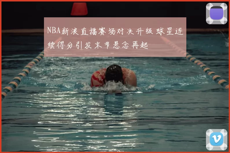 NBA新浪直播赛场对决升级 球星连续得分引发末节悬念再起