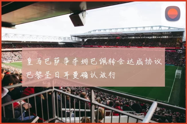 皇马巴萨争夺姆巴佩转会达成协议巴黎圣日耳曼确认放行