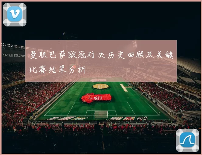 曼联巴萨欧冠对决历史回顾及关键比赛结果分析