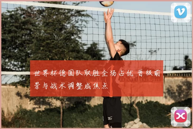 世界杯德国队取胜全场占优 晋级前景与战术调整成焦点