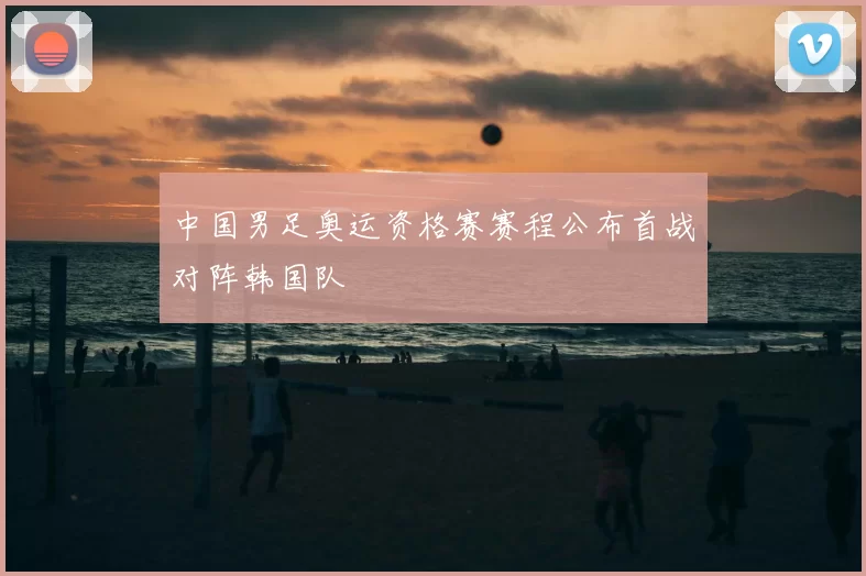 中国男足奥运资格赛赛程公布首战对阵韩国队