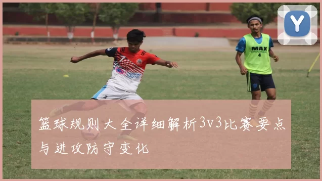 篮球规则大全详细解析3v3比赛要点与进攻防守变化