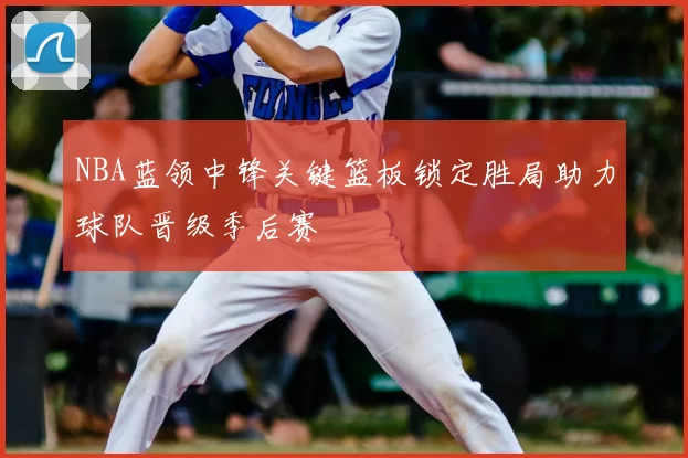 NBA蓝领中锋关键篮板锁定胜局助力球队晋级季后赛