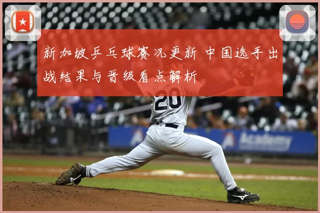 新加坡乒乓球赛况更新 中国选手出战结果与晋级看点解析