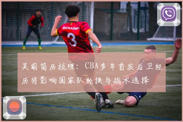 吴前简历梳理：CBA多年首发后卫经历将影响国家队轮换与战术选择