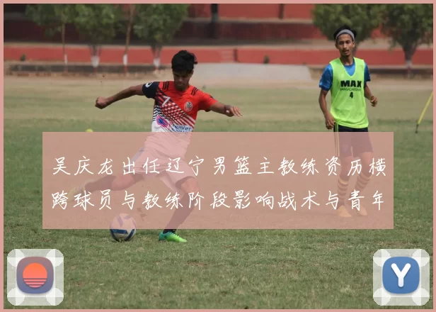 吴庆龙出任辽宁男篮主教练资历横跨球员与教练阶段影响战术与青年培养