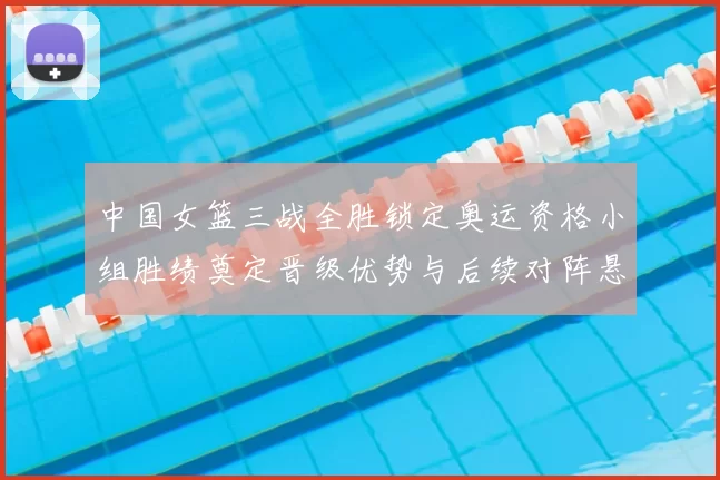 中国女篮三战全胜锁定奥运资格小组胜绩奠定晋级优势与后续对阵悬念
