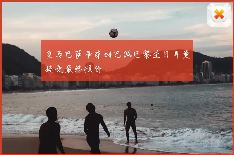 皇马巴萨争夺姆巴佩巴黎圣日耳曼接受最终报价