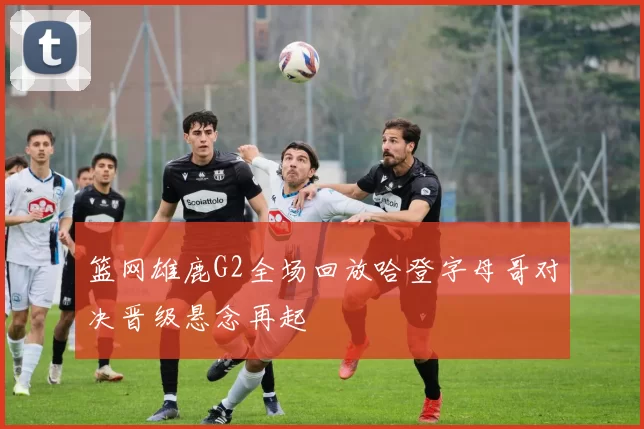 篮网雄鹿G2全场回放哈登字母哥对决晋级悬念再起