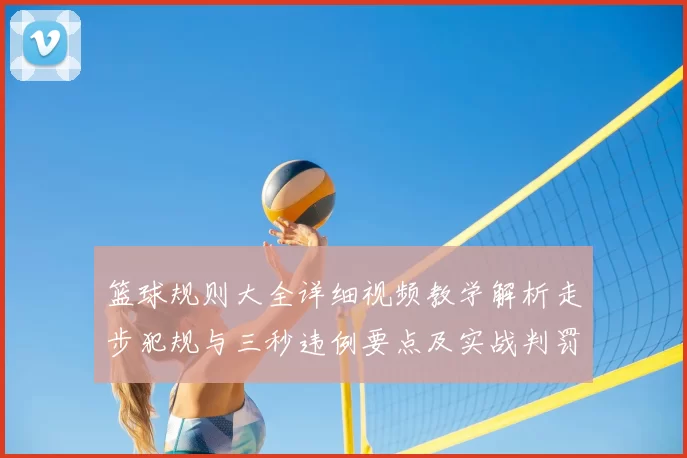 篮球规则大全详细视频教学解析走步犯规与三秒违例要点及实战判罚参考