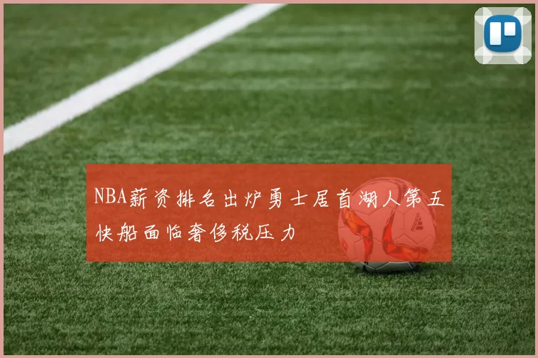 NBA薪资排名出炉勇士居首湖人第五快船面临奢侈税压力