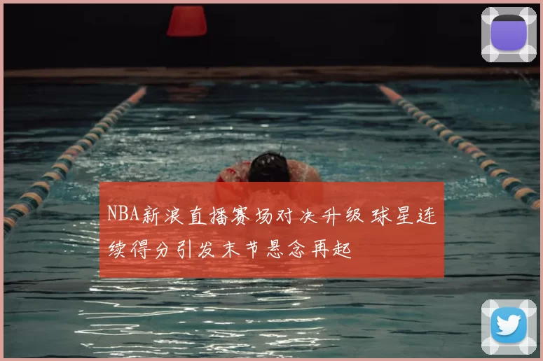 NBA新浪直播赛场对决升级 球星连续得分引发末节悬念再起