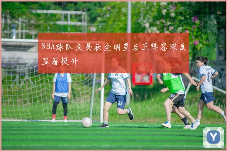 NBA球队交易获全明星后卫阵容深度显著提升