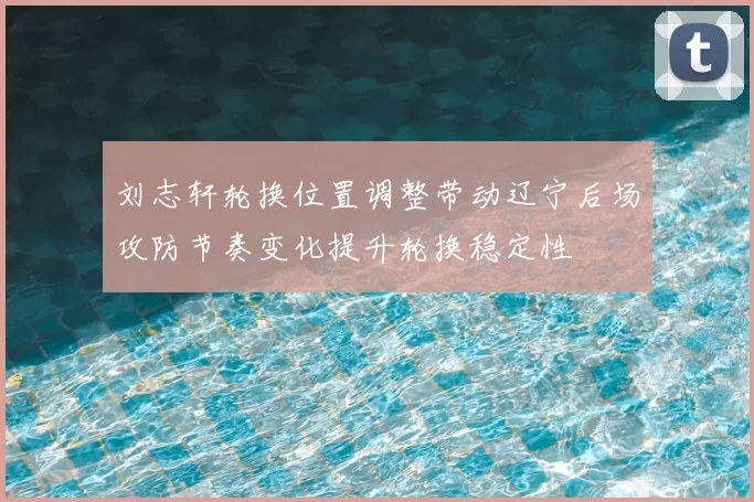 刘志轩轮换位置调整带动辽宁后场攻防节奏变化提升轮换稳定性