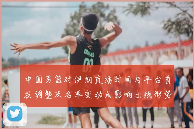 中国男篮对伊朗直播时间与平台首发调整及名单变动或影响出线形势