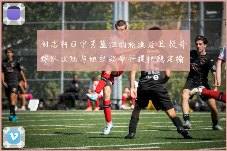 刘志轩辽宁男篮担纲轮换后卫 提升球队攻防与组织效率并提供稳定输出