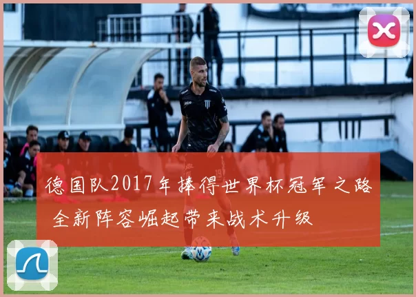 德国队2017年捧得世界杯冠军之路 全新阵容崛起带来战术升级