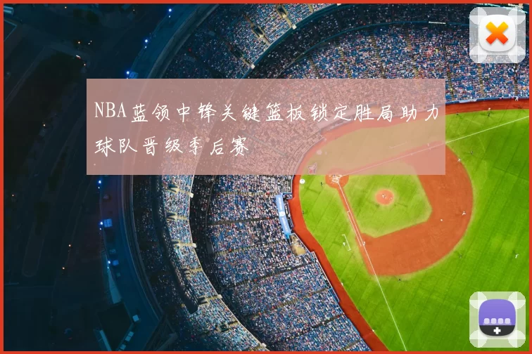 NBA蓝领中锋关键篮板锁定胜局助力球队晋级季后赛