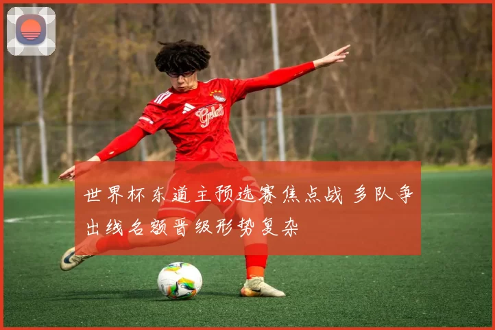 世界杯东道主预选赛焦点战 多队争出线名额晋级形势复杂
