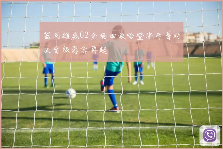 篮网雄鹿G2全场回放哈登字母哥对决晋级悬念再起