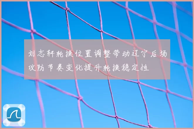 刘志轩轮换位置调整带动辽宁后场攻防节奏变化提升轮换稳定性