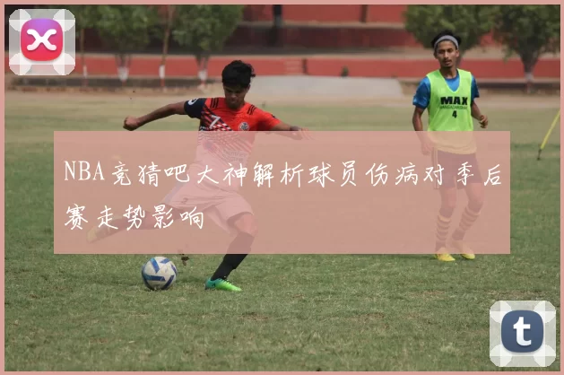 NBA竞猜吧大神解析球员伤病对季后赛走势影响