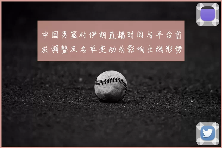 中国男篮对伊朗直播时间与平台首发调整及名单变动或影响出线形势