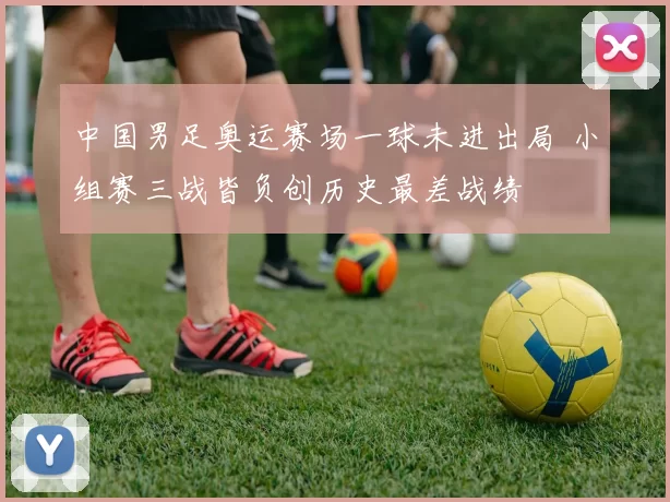 中国男足奥运赛场一球未进出局 小组赛三战皆负创历史最差战绩