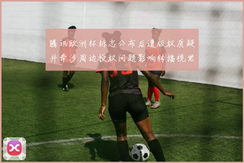 腾讯欧洲杯标志公布后遭版权质疑并牵涉周边授权问题影响转播视觉统一