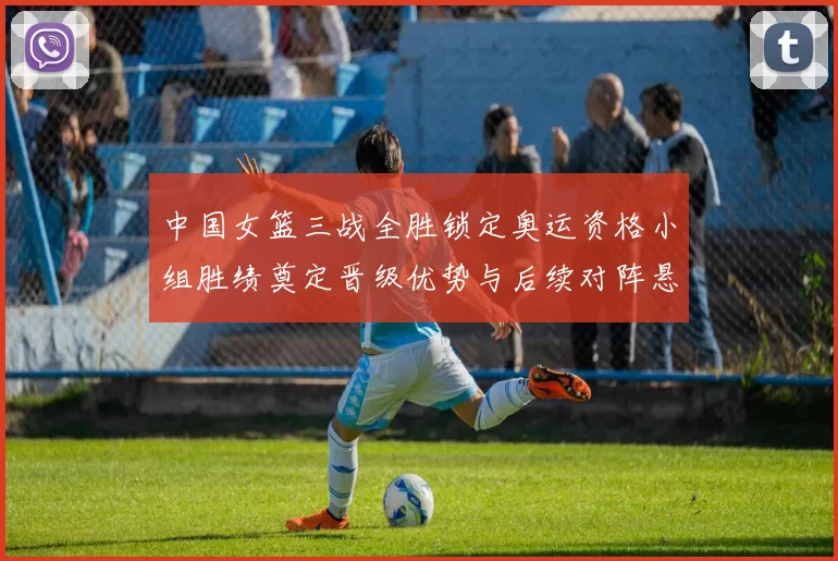 中国女篮三战全胜锁定奥运资格小组胜绩奠定晋级优势与后续对阵悬念