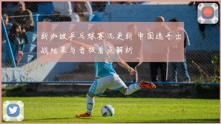 新加坡乒乓球赛况更新 中国选手出战结果与晋级看点解析