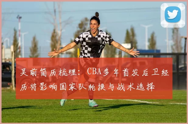 吴前简历梳理：CBA多年首发后卫经历将影响国家队轮换与战术选择