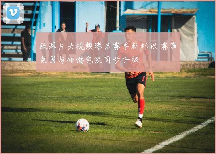 欧冠片头视频曝光赛季新标识 赛事氛围与转播包装同步升级