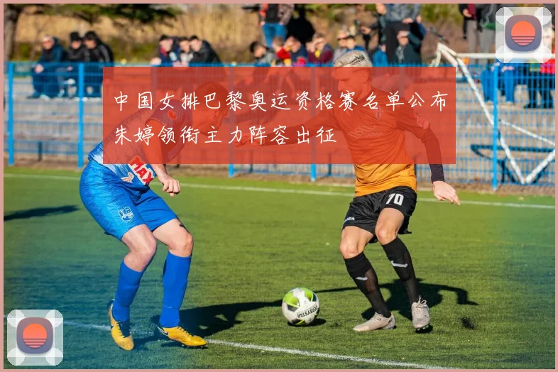 中国女排巴黎奥运资格赛名单公布朱婷领衔主力阵容出征