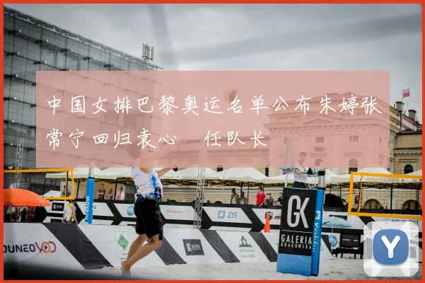 中国女排巴黎奥运名单公布朱婷张常宁回归袁心玥任队长