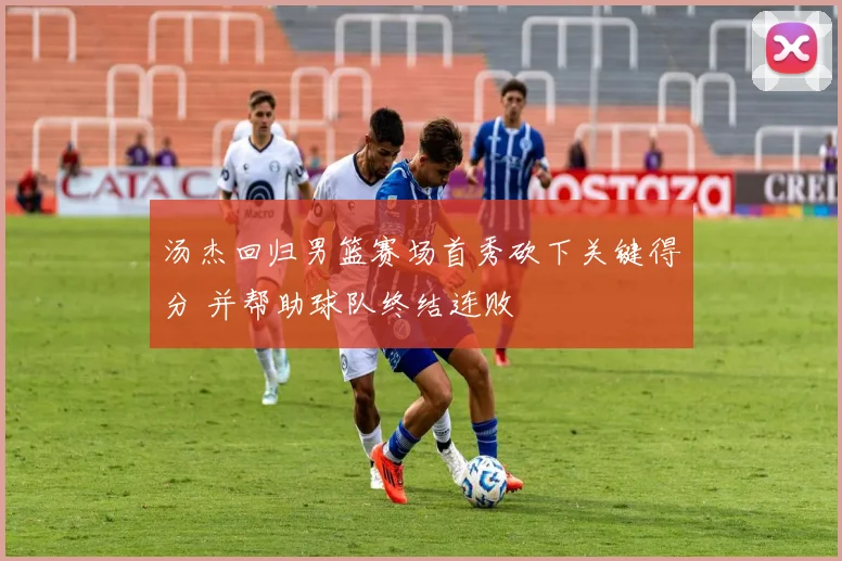 汤杰回归男篮赛场首秀砍下关键得分 并帮助球队终结连败