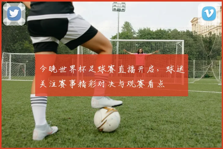 今晚世界杯足球赛直播开启,球迷关注赛事精彩对决与观赛看点