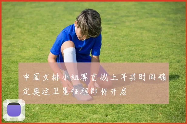 中国女排小组赛首战土耳其时间确定奥运卫冕征程即将开启