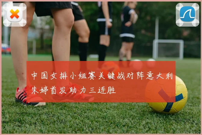 中国女排小组赛关键战对阵意大利朱婷首发助力三连胜
