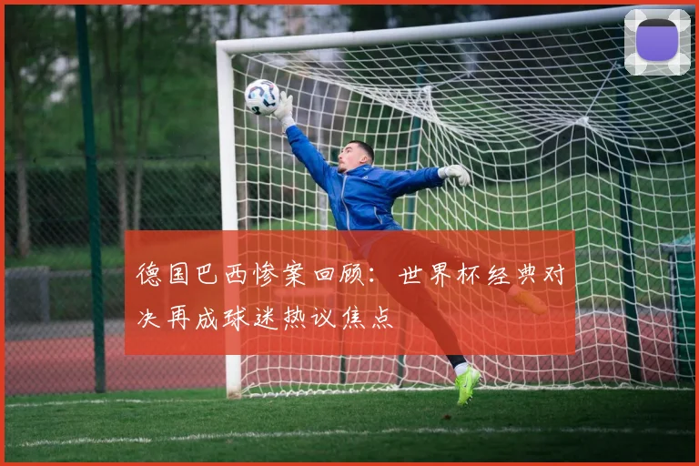德国巴西惨案回顾:世界杯经典对决再成球迷热议焦点