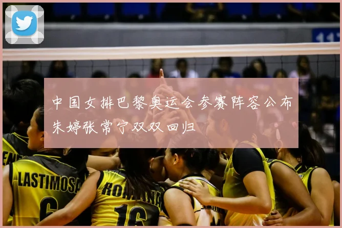 中国女排巴黎奥运会参赛阵容公布朱婷张常宁双双回归