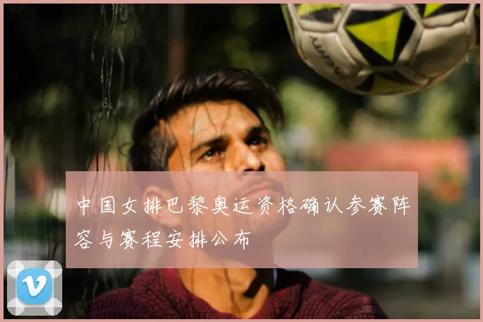 中国女排巴黎奥运资格确认参赛阵容与赛程安排公布